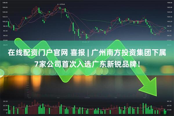 在线配资门户官网 喜报 | 广州南方投资集团下属7家公司首次入选广东新锐品牌！