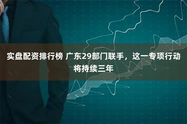 实盘配资排行榜 广东29部门联手，这一专项行动将持续三年