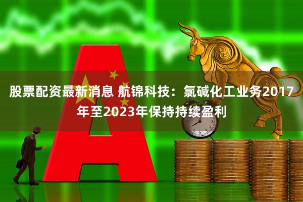 股票配资最新消息 航锦科技：氯碱化工业务2017年至2023年保持持续盈利