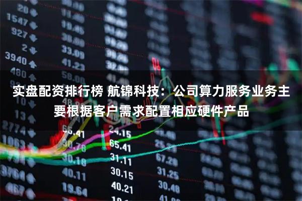 实盘配资排行榜 航锦科技：公司算力服务业务主要根据客户需求配置相应硬件产品