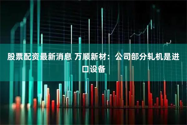 股票配资最新消息 万顺新材：公司部分轧机是进口设备
