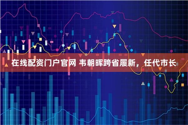 在线配资门户官网 韦朝晖跨省履新，任代市长