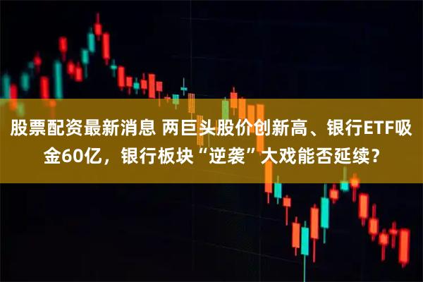 股票配资最新消息 两巨头股价创新高、银行ETF吸金60亿，银行板块“逆袭”大戏能否延续？
